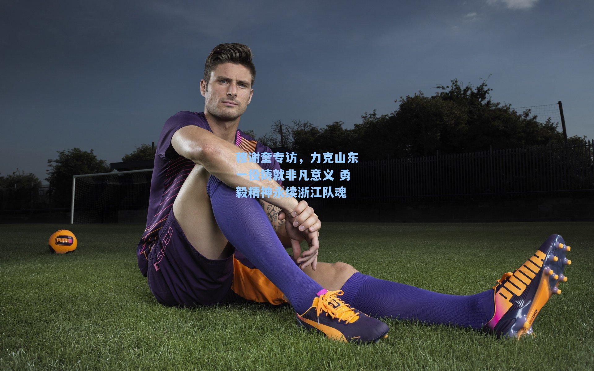 穆谢奎专访,力克山东一役铸就非凡意义 勇毅精神永续浙江队魂