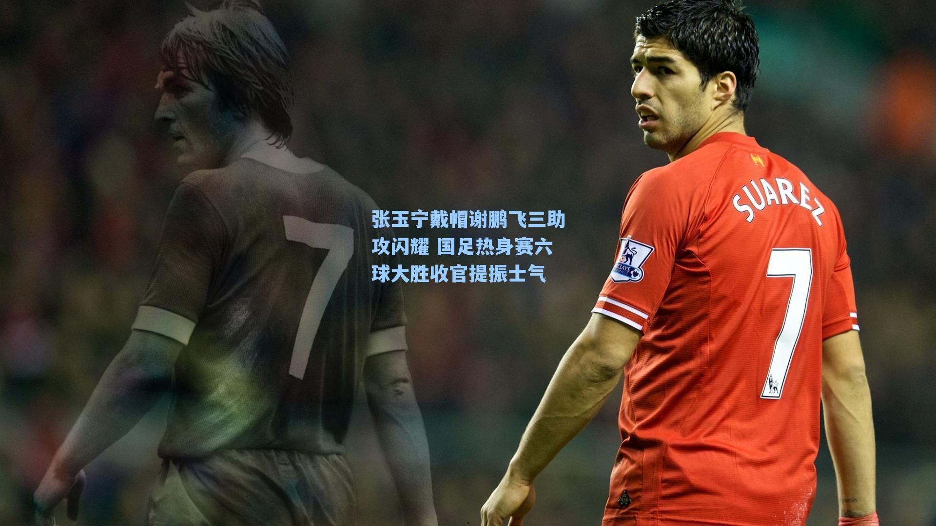 张玉宁戴帽谢鹏飞三助攻闪耀 国足热身赛六球大胜收官提振士气