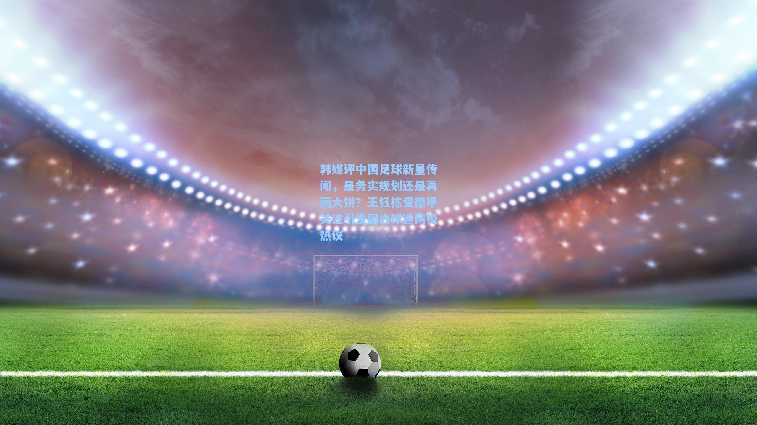 韩媒评中国足球新星传闻，是务实规划还是再画大饼？王钰栋受德甲关注引发国内球迷两极热议